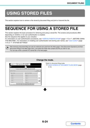 Page 6406-24
DOCUMENT FILING
Contents
This section explains how to retrieve a file stored by document filing and print or transmit the file.
SEQUENCE FOR USING A STORED FILE
This section explains the basic procedure for retrieving and using a stored file. The screens and procedures differ 
depending on whether or not user authentication is enabled.
See the sequence that applies to your situation.
For information on user authentication procedures, see USER AUTHENTICATION (page 1-17) in 1. BEFORE USING 
THE...