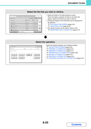 Page 6416-25
DOCUMENT FILING
Contents
Select the file that you wish to retrieve.
 Select the folder in the folder selection screen. 
When the folder is selected, the files in the folder will 
appear. Select the file that you wish to retrieve.
 Thumbnail images of the stored files can be displayed for 
file selection.
☞FILE SELECTION SCREEN (page 6-27)
☞SELECTING A FILE (page 6-29)
 The search function can be used to retrieve a file.
☞SEARCHING FOR A STORED FILE (page 6-47)
Select the operation.
Select the...