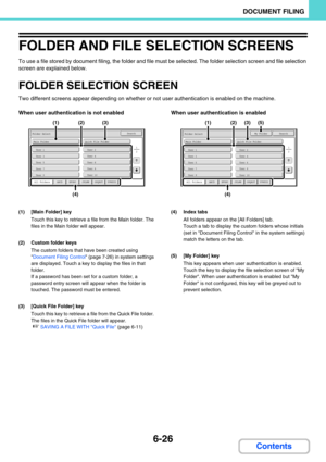 Page 6426-26
DOCUMENT FILING
Contents
FOLDER AND FILE SELECTION SCREENS
To use a file stored by document filing, the folder and file must be selected. The folder selection screen and file selection 
screen are explained below.
FOLDER SELECTION SCREEN
Two different screens appear depending on whether or not user authentication is enabled on the machine.
When user authentication is not enabled When user authentication is enabled
(1) [Main Folder] key
Touch this key to retrieve a file from the Main folder. The...