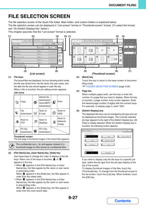 Page 6436-27
DOCUMENT FILING
Contents
FILE SELECTION SCREEN
The file selection screen of the Quick File folder, Main folder, and custom folders is explained below.
The file selection screen can be displayed in List screen format or Thumbnail screen format. (To select the format, 
see (5) [Switch Display] key below.)
This chapter assumes that the List screen format is selected.
(1) File keys
The stored files are displayed. An icon showing which mode 
the file was stored from, the file name, the user name, and...