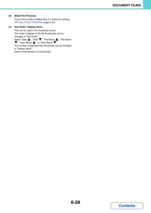 Page 6446-28
DOCUMENT FILING
Contents
(6) [Multi-File Print] key
Touch this to select multiple files in a folder for printing.
☞MULTI-FILE PRINTING (page 6-33)
(7) Sort Order / Display Items
This can be used in the thumbnail screen.
The order of display of the file thumbnails can be 
changed in Sort Order. 
Select Date  , Date  , File Name  , File Name 
, User Name  , or User Name  .
The number of displayed file thumbnails can be changed 
in Display Items. 
Select 2 thumbnails or 8 thumbnails. 