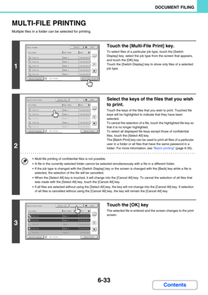 Page 6496-33
DOCUMENT FILING
Contents
MULTI-FILE PRINTING
Multiple files in a folder can be selected for printing.
1
Touch the [Multi-File Print] key.
To select files of a particular job type, touch the [Switch 
Display] key, select the job type from the screen that appears, 
and touch the [OK] key.
Touch the [Switch Display] key to show only files of a selected 
job type.
2
Select the keys of the files that you wish 
to print.
Touch the keys of the files that you wish to print. Touched file 
keys will be...