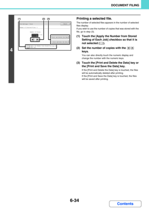 Page 6506-34
DOCUMENT FILING
Contents
4
Printing a selected file.
The number of selected files appears in the number of selected 
files display.
If you wish to use the number of copies that was stored with the 
file, go to step (3).
(1) Touch the [Apply the Number from Stored 
Setting of Each Job] checkbox so that it is 
not selected ( ).
(2) Set the number of copies with the   
keys.
You can also directly touch the numeric display and 
change the number with the numeric keys.
(3) Touch the [Print and Delete the...