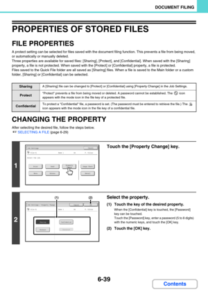 Page 6556-39
DOCUMENT FILING
Contents
PROPERTIES OF STORED FILES
FILE PROPERTIES
A protect setting can be selected for files saved with the document filing function. This prevents a file from being moved, 
or automatically or manually deleted.
Three properties are available for saved files: [Sharing], [Protect], and [Confidential]. When saved with the [Sharing] 
property, a file is not protected. When saved with the [Protect] or [Confidential] property, a file is protected.
Files saved to the Quick File folder...