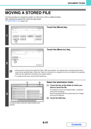 Page 6576-41
DOCUMENT FILING
Contents
MOVING A STORED FILE
Use this procedure to change the location of a file (move a file to a different folder).
After selecting the desired file, follow the steps below.
☞SELECTING A FILE (page 6-29)
1
Touch the [Move] key.
2
Touch the [Move to:] key.
 A file cannot be moved to the Quick File Folder. With this procedure, the original name is changed and the file is 
moved to the specified folder. (Unlike the Save As command on a computer, the file is not copied to the...