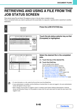 Page 6626-46
DOCUMENT FILING
Contents
RETRIEVING AND USING A FILE FROM THE 
JOB STATUS SCREEN
Files stored using File and Quick File appear as keys in the job status complete screen.
This is convenient when you need to quickly print the saved data of a copy job or quickly send a saved fax to another 
destination.
1
Press the [JOB STATUS] key.
2
Touch the job status selector key so that 
[Complete] is highlighted.
3
Select the desired file in the completed 
jobs.
(1) Touch the key of the desired file.
(2) Touch...