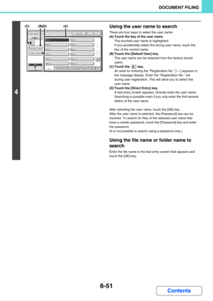 Page 6676-51
DOCUMENT FILING
Contents
4
Using the user name to search
There are four ways to select the user name:
(A) Touch the key of the user name.
The touched user name is highlighted.
If you accidentally select the wrong user name, touch the 
key of the correct name.
(B) Touch the [Default User] key.
The user name can be selected from the factory stored 
users.
(C) Touch the   key.
An area for entering the Registration No. [----] appears in 
the message display. Enter the Registration No. set 
during user...