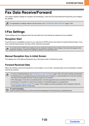 Page 6907-22
SYSTEM SETTINGS
Contents
Fax Data Receive/Forward
This section explains settings for reception and forwarding. Touch the [Fax Data Receive/Forward] key and configure 
the settings.
I-Fax Settings
These settings can be configured when the hard disk drive and Internet fax expansion kit are installed.
Reception Start
Touch this key to immediately connect to your mail server (POP3 server) and check for received Internet faxes. If you 
have received Internet faxes, the faxes will be retrieved and...