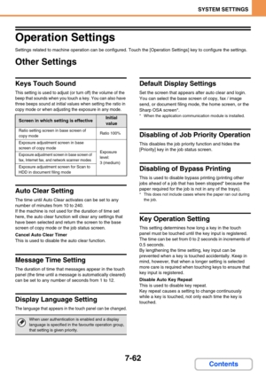 Page 7307-62
SYSTEM SETTINGS
Contents
Operation Settings
Settings related to machine operation can be configured. Touch the [Operation Settings] key to configure the settings.
Other Settings
Keys Touch Sound
This setting is used to adjust (or turn off) the volume of the 
beep that sounds when you touch a key. You can also have 
three beeps sound at initial values when setting the ratio in 
copy mode or when adjusting the exposure in any mode.
Auto Clear Setting
The time until Auto Clear activates can be set to...