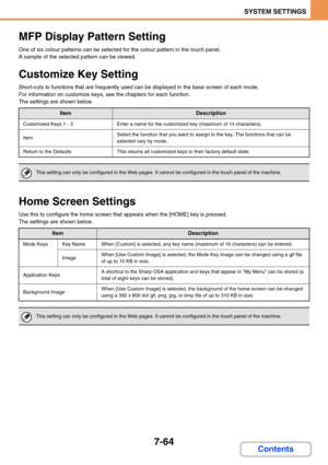 Page 7327-64
SYSTEM SETTINGS
Contents
MFP Display Pattern Setting
One of six colour patterns can be selected for the colour pattern in the touch panel.
A sample of the selected pattern can be viewed.
Customize Key Setting
Short-cuts to functions that are frequently used can be displayed in the base screen of each mode.
For information on customize keys, see the chapters for each function.
The settings are shown below.
Home Screen Settings
Use this to configure the home screen that appears when the [HOME] key is...