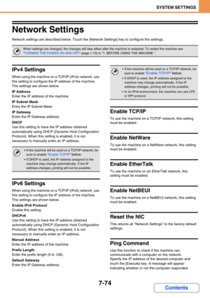 Page 7427-74
SYSTEM SETTINGS
Contents
Network Settings
Network settings are described below. Touch the [Network Settings] key to configure the settings.
IPv4 Settings
When using the machine on a TCP/IP (IPv4) network, use 
this setting to configure the IP address of the machine.
The settings are shown below.
IP Address
Enter the IP address of the machine.
IP Subnet Mask
Entry the IP Subnet Mask.
IP Gateway
Enter the IP Gateway address.
DHCP
Use this setting to have the IP address obtained 
automatically using...