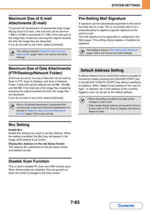 Page 7517-83
SYSTEM SETTINGS
Contents
Maximum Size of E-mail 
Attachments (E-mail)
To prevent the transmission of excessively large image 
files by Scan to E-mail, a file size limit can be set from 
1 MB to 10 MB in increments of 1 MB. If the total size of 
the image files created by scanning the original exceeds 
the limit, the image files are discarded.
If you do not wish to set a limit, select [Unlimited].
Maximum Size of Data Attachments 
(FTP/Desktop/Network Folder)
A limit can be set for the size of files...