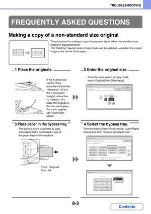 Page 7878-3
TROUBLESHOOTING
Contents
Making a copy of a non-standard size original
The procedure for making a copy of a payment slip or other non-standard size 
original is explained below.
The Centring special mode of copy mode can be selected to position the copied 
image in the centre of the paper.
FREQUENTLY ASKED QUESTIONS
X
Y
Original
Size Input
OK
OKCancel
(25-432)
mm200
150(25-297)
mm
From the base screen of copy mode, 
touch [Original] then [Size Input]. If the X dimension 
(width) of the 
document is...