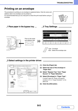 Page 7898-5
TROUBLESHOOTING
Contents
Printing on an envelope
The procedure for printing on an envelope is explained below. Only the name and 
address side of an envelope can be printed on.
It is recommended that you do a test print to check the print result before using an 
envelope.
TypeSize
Fixed Paper SideDisable DuplexPaper Property
Bypass
Feeding Approved Job
Disable StapleDisable Punch
EnvelopeDL
Tray Settings
CopyPrintFaxI-FaxDoc. Filing
55Change
Back
1 Place paper in the bypass tray.2 Tray Settings.
Type...