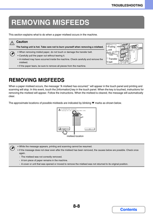 Page 7928-8
TROUBLESHOOTING
Contents
This section explains what to do when a paper misfeed occurs in the machine.
REMOVING MISFEEDS
When a paper misfeed occurs, the message A misfeed has occurred. will appear in the touch panel and printing and 
scanning will stop. In this event, touch the [Information] key in the touch panel. When the key is touched, instructions for 
removing the misfeed will appear. Follow the instructions. When the misfeed is cleared, the message will automatically 
clear.
The approximate...