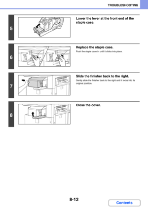 Page 7968-12
TROUBLESHOOTING
Contents
5
Lower the lever at the front end of the 
staple case.
6
Replace the staple case.
Push the staple case in until it clicks into place.
7
Slide the finisher back to the right.
Gently slide the finisher back to the right until it locks into its 
original position.
8
Close the cover. 