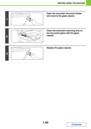 Page 911-50
BEFORE USING THE MACHINE
Contents
1
Open the automatic document feeder 
and remove the glass cleaner.
2
Clean the document scanning area on 
the document glass with the glass 
cleaner.
3
Replace the glass cleaner. 