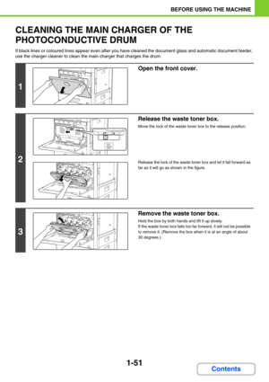 Page 921-51
BEFORE USING THE MACHINE
Contents
CLEANING THE MAIN CHARGER OF THE 
PHOTOCONDUCTIVE DRUM
If black lines or coloured lines appear even after you have cleaned the document glass and automatic document feeder, 
use the charger cleaner to clean the main charger that charges the drum.
1
Open the front cover.
2
Release the waste toner box.
Move the lock of the waste toner box to the release position.
Release the lock of the waste toner box and let it fall forward as 
far as it will go as shown in the...