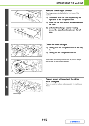 Page 931-52
BEFORE USING THE MACHINE
Contents
4
Remove the charger cleaner
The charger cleaner is attached to the front cover of the 
machine.
(1) Unfasten it from the claw by pressing the 
right side of the charger cleaner.
(2) Place it in the front spread across the top of 
the claw.
(3) Unfasten the charger cleaner rotating 
around the boss from the claw on the left 
side.
5
Clean the main charger.
(1) Gently push the charger cleaner all the way 
in.
(2) Gently pull the charger cleaner out.
Insert so that...