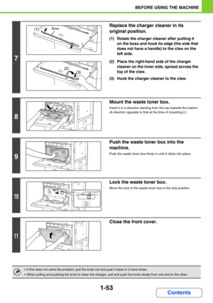 Page 941-53
BEFORE USING THE MACHINE
Contents
7
Replace the charger cleaner in its 
original position.
(1) Rotate the charger cleaner after putting it 
on the boss and hook its edge (the side that 
does not have a handle) to the claw on the 
left side.
(2) Place the right-hand side of the charger 
cleaner on the inner side, spread across the 
top of the claw.
(3) Hook the charger cleaner to the claw.
8
Mount the waste toner box.
Insert it in a direction slanting from the top towards the bottom. 
(A direction...