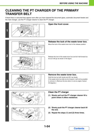 Page 951-54
BEFORE USING THE MACHINE
Contents
CLEANING THE PT CHARGER OF THE PRIMARY 
TRANSFER BELT
If black lines or coloured lines appear even after you have cleaned the document glass, automatic document feeder and 
the main charger, use the PT charger cleaner to clean the PT charger. 
1
Open the front cover.
2
Release the lock of the waste toner box.
Move the lock of the waste toner box to the release position.
Release the lock of the waste toner box and let it fall forward as 
far as it will go as shown in...