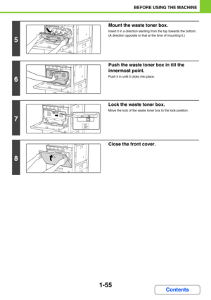 Page 961-55
BEFORE USING THE MACHINE
Contents
5
Mount the waste toner box.
Insert it in a direction slanting from the top towards the bottom. 
(A direction opposite to that at the time of mounting it.)
6
Push the waste toner box in till the 
innermost point.
Push it in until it clicks into place.
7
Lock the waste toner box.
Move the lock of the waste toner box to the lock position.
8
Close the front cover. 