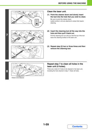 Page 1001-59
BEFORE USING THE MACHINE
Contents
7
Clean the laser unit.
(1) Point the cleaner down and slowly insert 
the tool into the hole that you wish to clean.
Be sure to point the cleaner down.
Labels similar to (A) are attached to areas that require 
cleaning.
(2) Insert the cleaning tool all the way into the 
hole and then pull it back out.
Pull the cleaning tool out until you feel the tip of the tool 
leave the cleaning surface of the laser unit.
(3) Repeat step (2) two or three times and then 
remove...