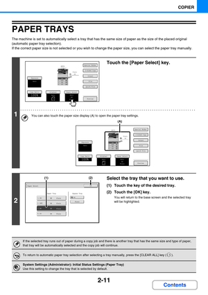 Page 1092-11
COPIER
Contents
PAPER TRAYS
The machine is set to automatically select a tray that has the same size of paper as the size of the placed original 
(automatic paper tray selection).
If the correct paper size is not selected or you wish to change the paper size, you can select the paper tray manually.
1
Touch the [Paper Select] key.
You can also touch the paper size display (A) to open the paper tray settings.
2
Select the tray that you want to use.
(1) Touch the key of the desired tray.
(2) Touch the...