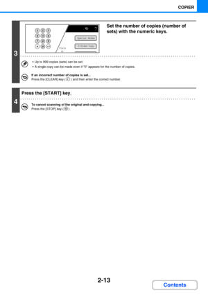 Page 1112-13
COPIER
Contents
3
Set the number of copies (number of 
sets) with the numeric keys.
 Up to 999 copies (sets) can be set.
 A single copy can be made even if 0 appears for the number of copies.
If an incorrect number of copies is set...
Press the [CLEAR] key ( ) and then enter the correct number.
4
Press the [START] key.
To cancel scanning of the original and copying...
Press the [STOP] key ( ).
Plain
7
A4
Special Modes
2-Sided Copy 