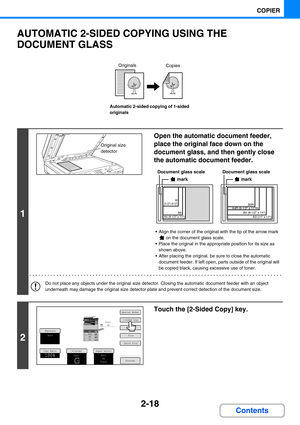 Page 1162-18
COPIER
Contents
AUTOMATIC 2-SIDED COPYING USING THE 
DOCUMENT GLASS
Automatic 2-sided copying of 1-sided 
originals
1
Open the automatic document feeder, 
place the original face down on the 
document glass, and then gently close 
the automatic document feeder.
 Align the corner of the original with the tip of the arrow mark 
 on the document glass scale.
 Place the original in the appropriate position for its size as 
shown above.
 After placing the original, be sure to close the automatic...