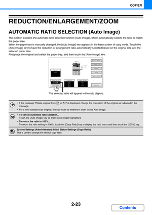 Page 1212-23
COPIER
Contents
REDUCTION/ENLARGEMENT/ZOOM
AUTOMATIC RATIO SELECTION (Auto Image)
This section explains the automatic ratio selection function (Auto Image), which automatically selects the ratio to match 
the paper size.
When the paper tray is manually changed, the [Auto Image] key appears in the base screen of copy mode. Touch the 
[Auto Image] key to have the reduction or enlargement ratio automatically selected based on the original size and the 
selected paper size.
First place the original and...