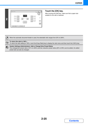 Page 1232-25
COPIER
Contents
2
Touch the [OK] key.
After touching the [OK] key, make sure that a paper size 
suitable for the ratio is selected.
When the automatic document feeder is used, the selectable ratio ranges from 25% to 200%.
To return the ratio to 100%...
To return the ratio setting to 100%, touch the [Copy Ratio] key to display the ratio menu and then touch the [100%] key.
System Settings (Administrator): Add or Change Extra Preset Ratios
Two enlargement preset ratios (101% to 400%) and two reduction...