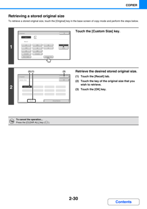 Page 1282-30
COPIER
Contents Retrieving a stored original size
To retrieve a stored original size, touch the [Original] key in the base screen of copy mode and perform the steps below.
1
Touch the [Custom Size] key.
2
Retrieve the desired stored original size.
(1) Touch the [Recall] tab.
(2) Touch the key of the original size that you 
wish to retrieve.
(3) Touch the [OK] key.
To cancel the operation...
Press the [CLEAR ALL] key ( ).
A5
A5R
B5
216x340
A4R
216x343
A4A3
B5RB4
Custom Size
OriginalOK
Size Input...