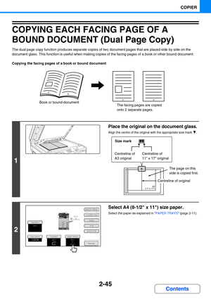 Page 1432-45
COPIER
Contents
COPYING EACH FACING PAGE OF A 
BOUND DOCUMENT (Dual Page Copy)
The dual page copy function produces separate copies of two document pages that are placed side by side on the 
document glass. This function is useful when making copies of the facing pages of a book or other bound document.
Copying the facing pages of a book or bound document
1
Place the original on the document glass.
Align the centre of the original with the appropriate size mark  .
2
Select A4 (8-1/2 x 11) size...