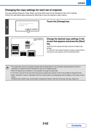 Page 1502-52
COPIER
Contents Changing the copy settings for each set of originals
The copy settings (Exposure, Paper Select, and Copy Ratio only) can be changed for each set of originals.
Perform the step below before pressing the [Start] key to scan the originals in step 4 above.
1
Touch the [Change] key.
2
Change the desired copy settings in the 
screen that appears and press the [Start] 
key.
Scanning of the originals will begin using the changed copy 
settings.
To cancel the copy setting changes and begin...