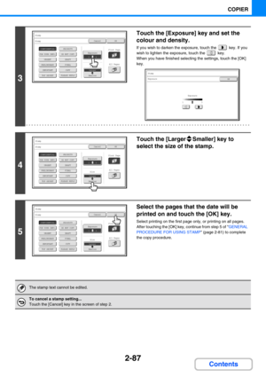 Page 1852-87
COPIER
Contents
3
Touch the [Exposure] key and set the 
colour and density.
If you wish to darken the exposure, touch the   key. If you 
wish to lighten the exposure, touch the   key.
When you have finished selecting the settings, touch the [OK] 
key.
4
Touch the [Larger Smaller] key to 
select the size of the stamp.
5
Select the pages that the date will be 
printed on and touch the [OK] key.
Select printing on the first page only, or printing on all pages.
After touching the [OK] key, continue from...