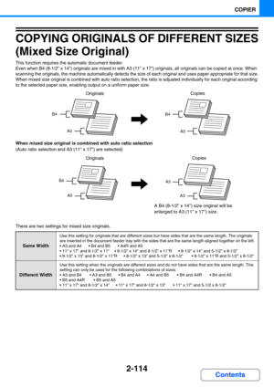 Page 2122-114
COPIER
Contents
COPYING ORIGINALS OF DIFFERENT SIZES 
(Mixed Size Original)
This function requires the automatic document feeder.
Even when B4 (8-1/2 x 14) originals are mixed in with A3 (11 x 17) originals, all originals can be copied at once. When 
scanning the originals, the machine automatically detects the size of each original and uses paper appropriate for that size.
When mixed size original is combined with auto ratio selection, the ratio is adjusted individually for each original according...