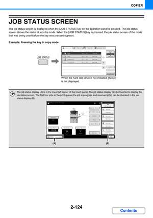 Page 2222-124
COPIER
Contents
JOB STATUS SCREEN
The job status screen is displayed when the [JOB STATUS] key on the operation panel is pressed. The job status 
screen shows the status of jobs by mode. When the [JOB STATUS] key is pressed, the job status screen of the mode 
that was being used before the key was pressed appears.
Example: Pressing the key in copy mode
The job status display (A) is in the lower left corner of the touch panel. The job status display can be touched to display the 
job status screen....