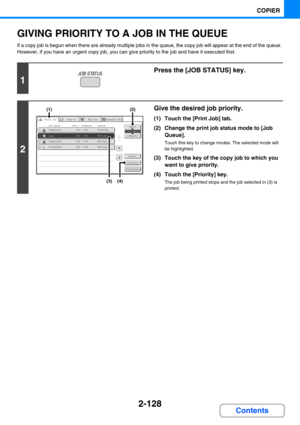 Page 2262-128
COPIER
Contents
GIVING PRIORITY TO A JOB IN THE QUEUE
If a copy job is begun when there are already multiple jobs in the queue, the copy job will appear at the end of the queue. 
However, if you have an urgent copy job, you can give priority to the job and have it executed first.
1
Press the [JOB STATUS] key.
2
Give the desired job priority.
(1) Touch the [Print Job] tab.
(2) Change the print job status mode to [Job 
Queue].
Touch this key to change modes. The selected mode will 
be highlighted....