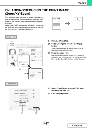 Page 2733-37
PRINTER
Contents
ENLARGING/REDUCING THE PRINT IMAGE 
(Zoom/XY-Zoom)
This function is used to enlarge or reduce the image to a 
selected percentage. This allows you to enlarge a small 
image or add margins to the paper by slightly reducing 
an image.
When using the PS printer driver (Windows), you can set 
the width and length percentages separately to change 
the proportions of the image. (XY-Zoom)
(1) Click the [Paper] tab.
(2) Select [Zoom] and click the [Settings] 
button.
The actual paper size...