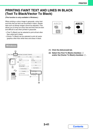 Page 2773-41
PRINTER
Contents
PRINTING FAINT TEXT AND LINES IN BLACK 
(Text To Black/Vector To Black)
(This function is only available in Windows.)
When printing a colour image in greyscale, colour text 
and lines that are faint can be printed in black. (Raster 
data such as bitmap images cannot be adjusted.) This 
allows you to bring out colour text and lines that are faint 
and difficult to see when printed in greyscale.
 [Text To Black] can be selected to print all text other 
than white text in black.
...