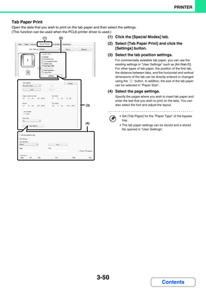 Page 2863-50
PRINTER
Contents
Tab Paper Print
Open the data that you wish to print on the tab paper and then select the settings. 
(This function can be used when the PCL6 printer driver is used.) 
(1) Click the [Special Modes] tab.
(2) Select [Tab Paper Print] and click the 
[Settings] button.
(3) Select the tab position settings.
For commercially available tab paper, you can use the 
existing settings in User Settings such as [A4-5tab-D].
For other types of tab paper, the position of the first tab, 
the...