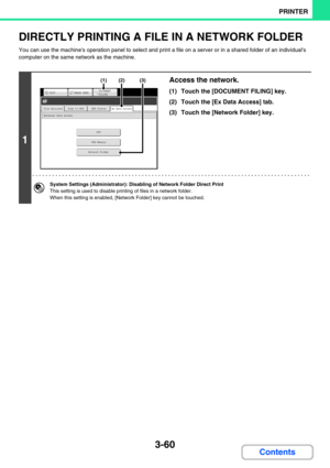 Page 2963-60
PRINTER
Contents
DIRECTLY PRINTING A FILE IN A NETWORK FOLDER
You can use the machines operation panel to select and print a file on a server or in a shared folder of an individuals 
computer on the same network as the machine.
1
Access the network.
(1) Touch the [DOCUMENT FILING] key.
(2) Touch the [Ex Data Access] tab.
(3) Touch the [Network Folder] key.
System Settings (Administrator): Disabling of Network Folder Direct Print
This setting is used to disable printing of files in a network folder....
