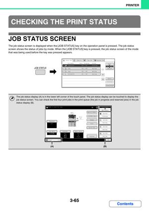 Page 3013-65
PRINTER
Contents
JOB STATUS SCREEN
The job status screen is displayed when the [JOB STATUS] key on the operation panel is pressed. The job status 
screen shows the status of jobs by mode. When the [JOB STATUS] key is pressed, the job status screen of the mode 
that was being used before the key was pressed appears.
CHECKING THE PRINT STATUS
The job status display (A) is in the lower left corner of the touch panel. The job status display can be touched to display the 
job status screen. You can check...