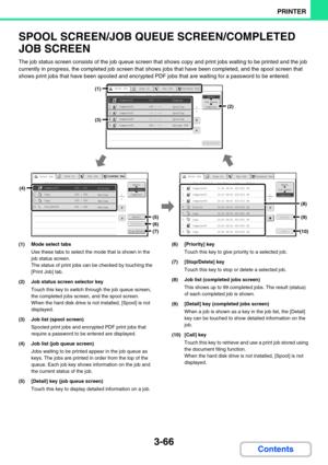 Page 3023-66
PRINTER
Contents
SPOOL SCREEN/JOB QUEUE SCREEN/COMPLETED 
JOB SCREEN
The job status screen consists of the job queue screen that shows copy and print jobs waiting to be printed and the job 
currently in progress, the completed job screen that shows jobs that have been completed, and the spool screen that 
shows print jobs that have been spooled and encrypted PDF jobs that are waiting for a password to be entered. 
(1) Mode select tabs
Use these tabs to select the mode that is shown in the 
job...