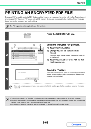 Page 3043-68
PRINTER
Contents
PRINTING AN ENCRYPTED PDF FILE
Encrypted PDF is used to protect a PDF file by requiring the entry of a password to print or edit the file. To directly print 
an encrypted PDF file on an FTP server or in a USB memory device, etc. connected to the machine, follow the steps 
below to enter the password and begin printing.
The PS3 expansion kit is required to use this function.
1
Press the [JOB STATUS] key.
2
Select the encrypted PDF print job.
(1) Touch the [Print Job] tab.
(2) Change...