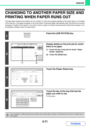 Page 3073-71
PRINTER
Contents
CHANGING TO ANOTHER PAPER SIZE AND 
PRINTING WHEN PAPER RUNS OUT
If printing stops because the machine ran out of paper, or if the size of paper specified in the printer driver is not loaded 
in the machine, a message will appear in the touch panel. Printing will begin automatically when the [OK] key is touched 
and paper is loaded in the machine. If you wish to print on paper in another tray because the desired size of paper is not 
immediately available, follow the steps below.
1...