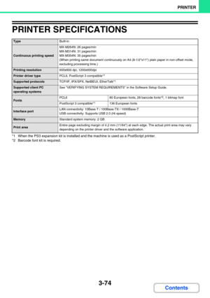 Page 3103-74
PRINTER
Contents
PRINTER SPECIFICATIONS
*1 When the PS3 expansion kit is installed and the machine is used as a PostScript printer.
*2 Barcode font kit is required.
TypeBuilt-in
Continuous printing speed
MX-M264N: 26 pages/min
MX-M314N: 31 pages/min
MX-M354N: 35 pages/min
(When printing same document continuously on A4 (8-1/2x11) plain paper in non-offset mode, 
excluding processing time.)
Printing resolution600x600 dpi, 1200x600dpi
Printer driver typePCL6, PostScript 3 compatible*1
Supported...