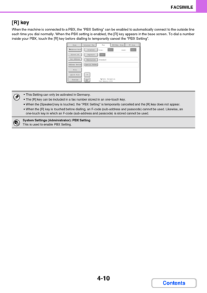 Page 3204-10
FACSIMILE
Contents [R] key
When the machine is connected to a PBX, the PBX Setting can be enabled to automatically connect to the outside line 
each time you dial normally. When the PBX setting is enabled, the [R] key appears in the base screen. To dial a number 
inside your PBX, touch the [R] key before dialling to temporarily cancel the PBX Setting.
 This Setting can only be activated in Germany.
 The [R] key can be included in a fax number stored in an one-touch key.
 When the [Speaker] key is...