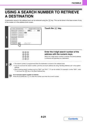 Page 3314-21
FACSIMILE
Contents
USING A SEARCH NUMBER TO RETRIEVE 
A DESTINATION
A destination stored in the address book can be retrieved using the  key. This can be done in the base screen of any 
of the modes or in the address book screen.
1
Touch the   key.
2
Enter the 4-digit search number of the 
address with the numeric keys.
When the 4-digit search number is entered, the stored address 
is retrieved and specified as a destination.
 The search number is programmed when the destination is stored in the...